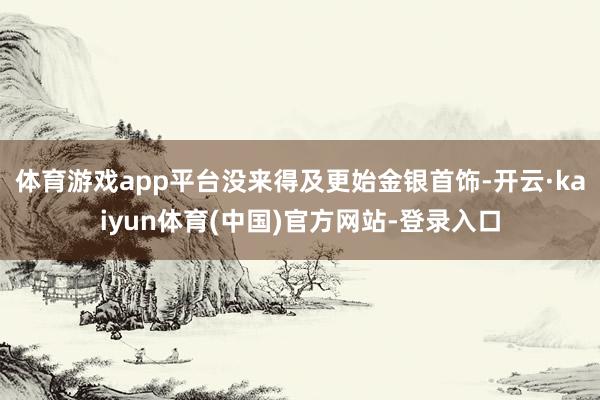 体育游戏app平台没来得及更始金银首饰-开云·kaiyun体育(中国)官方网站-登录入口