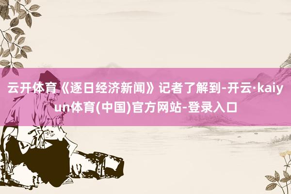云开体育《逐日经济新闻》记者了解到-开云·kaiyun体育(中国)官方网站-登录入口