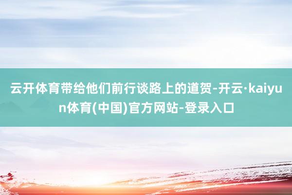 云开体育带给他们前行谈路上的道贺-开云·kaiyun体育(中国)官方网站-登录入口