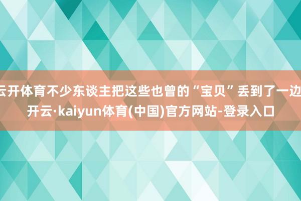 云开体育不少东谈主把这些也曾的“宝贝”丢到了一边-开云·kaiyun体育(中国)官方网站-登录入口
