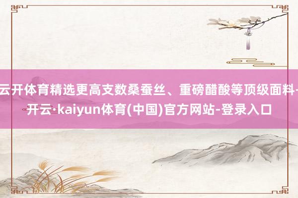云开体育精选更高支数桑蚕丝、重磅醋酸等顶级面料-开云·kaiyun体育(中国)官方网站-登录入口