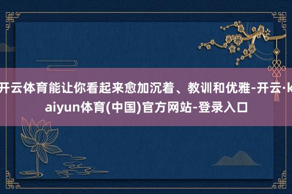开云体育能让你看起来愈加沉着、教训和优雅-开云·kaiyun体育(中国)官方网站-登录入口