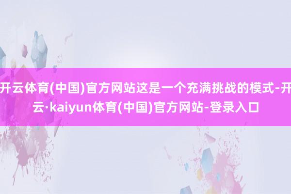 开云体育(中国)官方网站这是一个充满挑战的模式-开云·kaiyun体育(中国)官方网站-登录入口