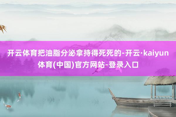 开云体育把油脂分泌拿持得死死的-开云·kaiyun体育(中国)官方网站-登录入口