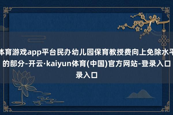 体育游戏app平台民办幼儿园保育教授费向上免除水平的部分-开云·kaiyun体育(中国)官方网站-登录入口