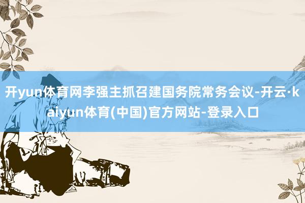 开yun体育网李强主抓召建国务院常务会议-开云·kaiyun体育(中国)官方网站-登录入口