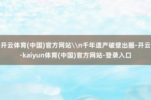 开云体育(中国)官方网站\n千年遗产破壁出圈-开云·kaiyun体育(中国)官方网站-登录入口