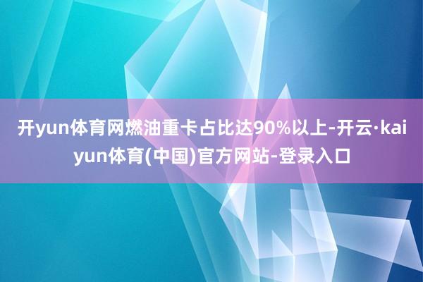 开yun体育网燃油重卡占比达90%以上-开云·kaiyun体育(中国)官方网站-登录入口