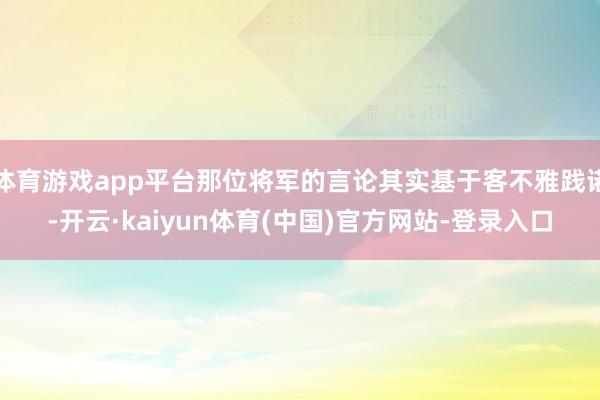 体育游戏app平台那位将军的言论其实基于客不雅践诺-开云·kaiyun体育(中国)官方网站-登录入口