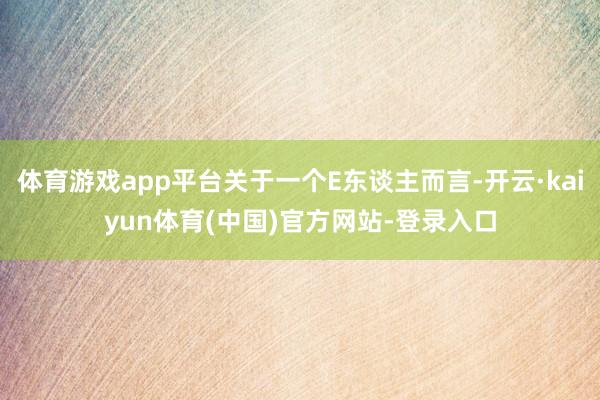 体育游戏app平台关于一个E东谈主而言-开云·kaiyun体育(中国)官方网站-登录入口