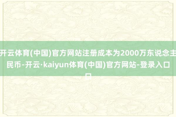 开云体育(中国)官方网站注册成本为2000万东说念主民币-开云·kaiyun体育(中国)官方网站-登录入口