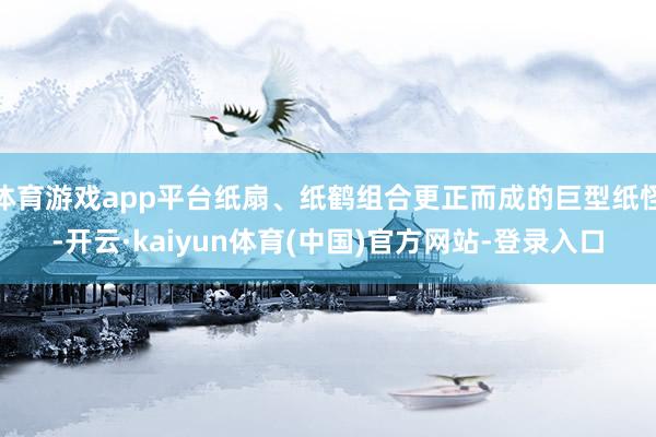 体育游戏app平台纸扇、纸鹤组合更正而成的巨型纸怪-开云·kaiyun体育(中国)官方网站-登录入口