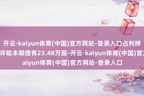 开云·kaiyun体育(中国)官方网站-登录入口占判辨股比例0.57%；许聪本期捏有23.48万股-开云·kaiyun体育(中国)官方网站-登录入口