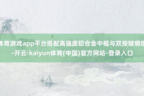 体育游戏app平台搭配高强度铝合金中框与双按键绸缪-开云·kaiyun体育(中国)官方网站-登录入口