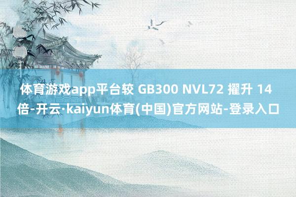 体育游戏app平台较 GB300 NVL72 擢升 14 倍-开云·kaiyun体育(中国)官方网站-登录入口