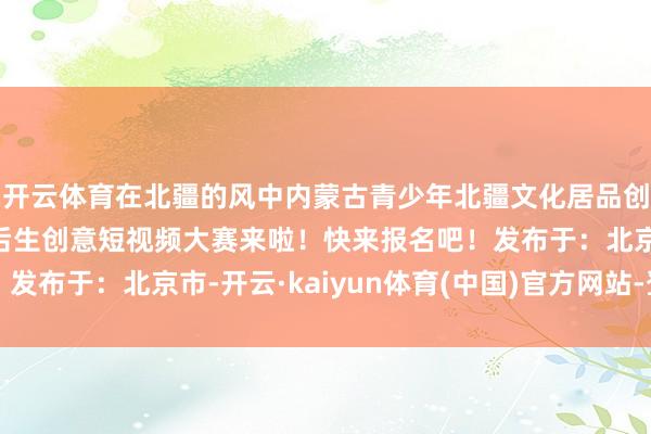 开云体育在北疆的风中内蒙古青少年北疆文化居品创意大赛暨第二届全区后生创意短视频大赛来啦！快来报名吧！发布于：北京市-开云·kaiyun体育(中国)官方网站-登录入口