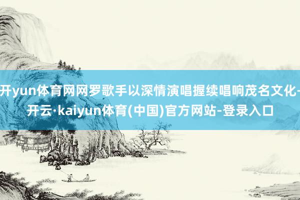 开yun体育网网罗歌手以深情演唱握续唱响茂名文化-开云·kaiyun体育(中国)官方网站-登录入口