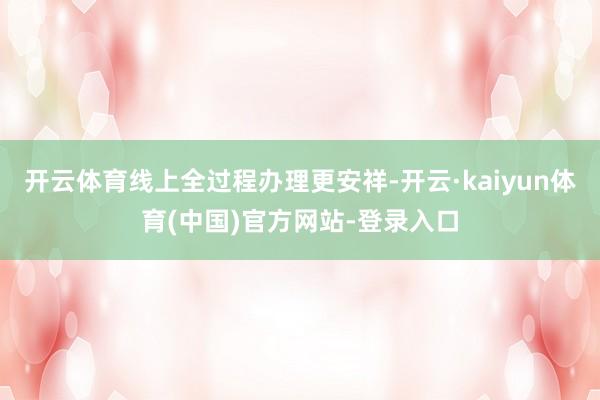 开云体育线上全过程办理更安祥-开云·kaiyun体育(中国)官方网站-登录入口