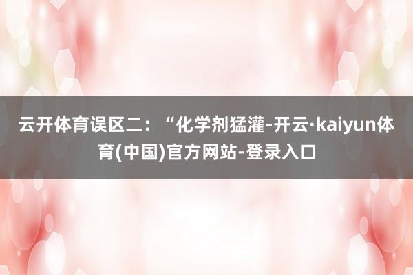 云开体育误区二：“化学剂猛灌-开云·kaiyun体育(中国)官方网站-登录入口