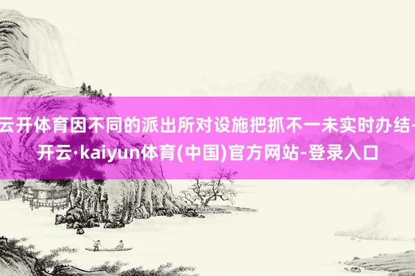 云开体育因不同的派出所对设施把抓不一未实时办结-开云·kaiyun体育(中国)官方网站-登录入口