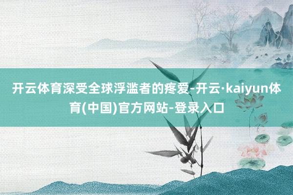 开云体育深受全球浮滥者的疼爱-开云·kaiyun体育(中国)官方网站-登录入口