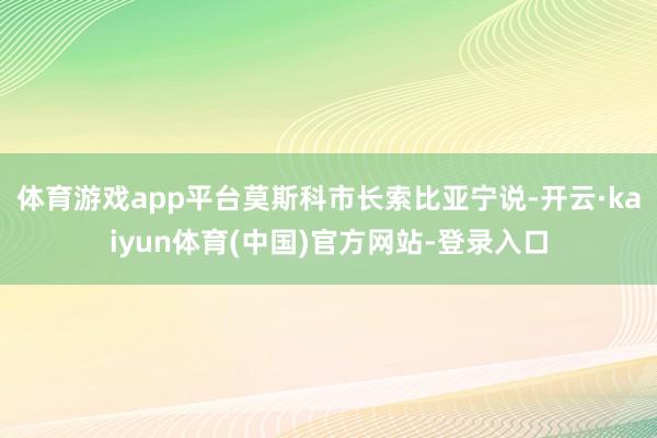 体育游戏app平台莫斯科市长索比亚宁说-开云·kaiyun体育(中国)官方网站-登录入口