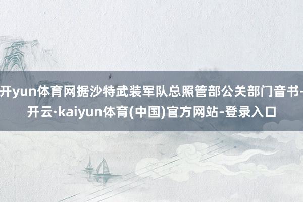 开yun体育网据沙特武装军队总照管部公关部门音书-开云·kaiyun体育(中国)官方网站-登录入口