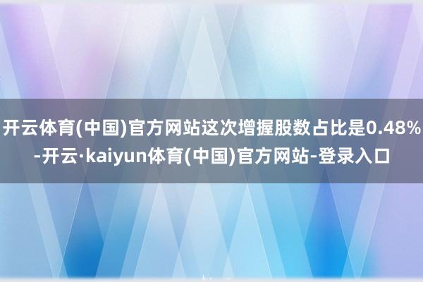 开云体育(中国)官方网站这次增握股数占比是0.48%-开云·kaiyun体育(中国)官方网站-登录入口