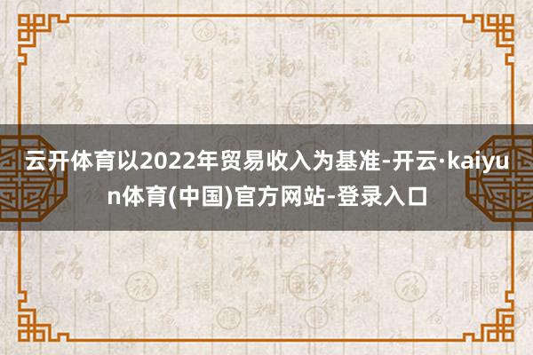 云开体育以2022年贸易收入为基准-开云·kaiyun体育(中国)官方网站-登录入口