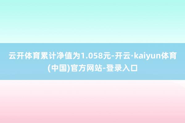 云开体育累计净值为1.058元-开云·kaiyun体育(中国)官方网站-登录入口