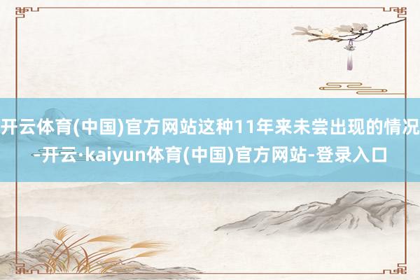 开云体育(中国)官方网站这种11年来未尝出现的情况-开云·kaiyun体育(中国)官方网站-登录入口