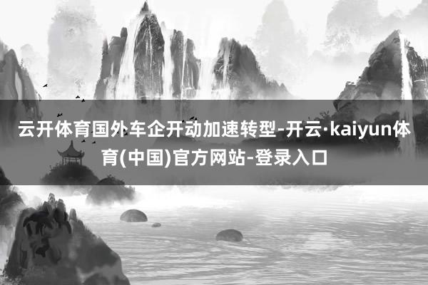 云开体育国外车企开动加速转型-开云·kaiyun体育(中国)官方网站-登录入口