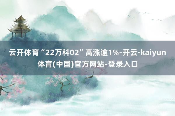 云开体育“22万科02”高涨逾1%-开云·kaiyun体育(中国)官方网站-登录入口