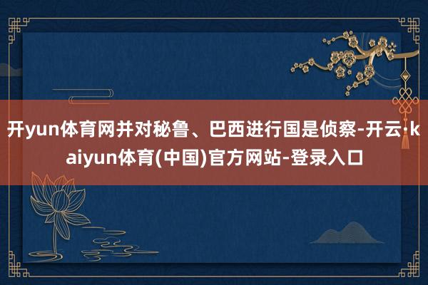 开yun体育网并对秘鲁、巴西进行国是侦察-开云·kaiyun体育(中国)官方网站-登录入口