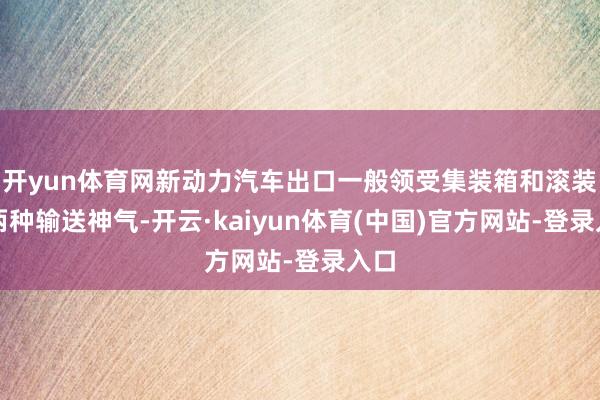 开yun体育网新动力汽车出口一般领受集装箱和滚装船两种输送神气-开云·kaiyun体育(中国)官方网站-登录入口