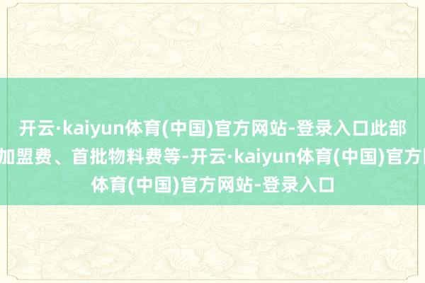 开云·kaiyun体育(中国)官方网站-登录入口此部分预算需涵盖加盟费、首批物料费等-开云·kaiyun体育(中国)官方网站-登录入口