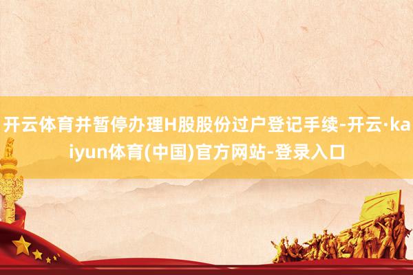 开云体育并暂停办理H股股份过户登记手续-开云·kaiyun体育(中国)官方网站-登录入口