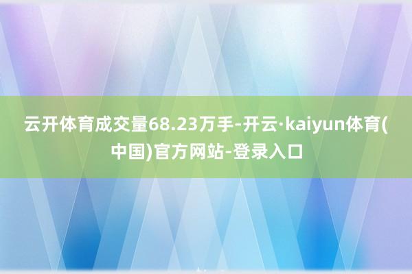 云开体育成交量68.23万手-开云·kaiyun体育(中国)官方网站-登录入口