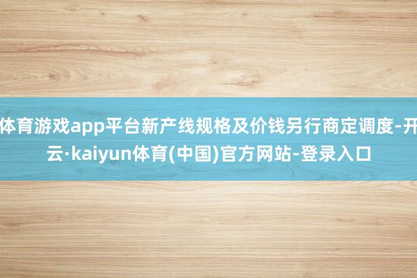 体育游戏app平台新产线规格及价钱另行商定调度-开云·kaiyun体育(中国)官方网站-登录入口
