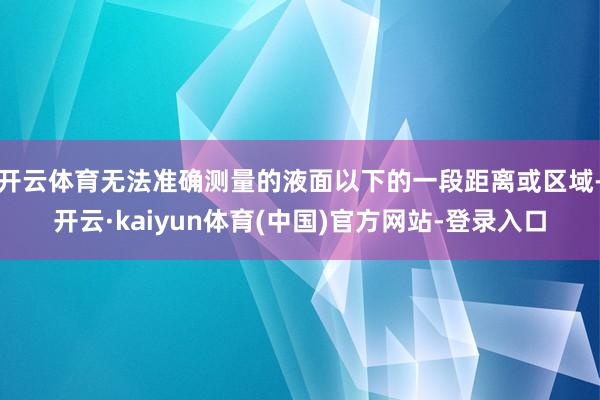 开云体育无法准确测量的液面以下的一段距离或区域-开云·kaiyun体育(中国)官方网站-登录入口