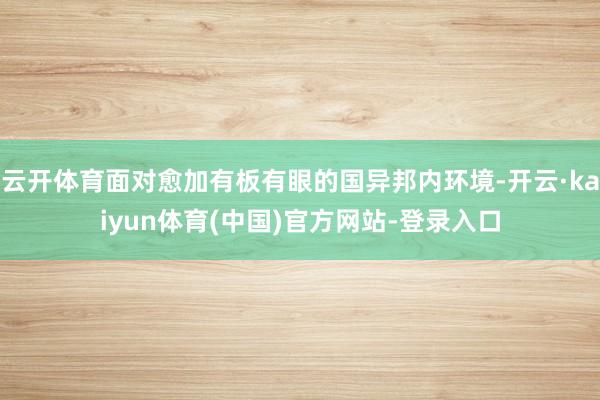 云开体育面对愈加有板有眼的国异邦内环境-开云·kaiyun体育(中国)官方网站-登录入口