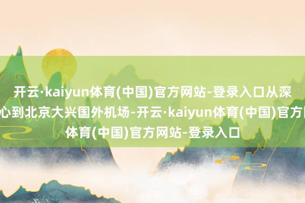 开云·kaiyun体育(中国)官方网站-登录入口从深圳吉祥金融中心到北京大兴国外机场-开云·kaiyun体育(中国)官方网站-登录入口