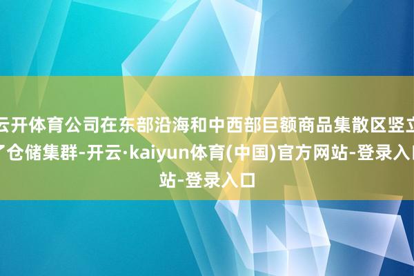 云开体育公司在东部沿海和中西部巨额商品集散区竖立了仓储集群-开云·kaiyun体育(中国)官方网站-登录入口