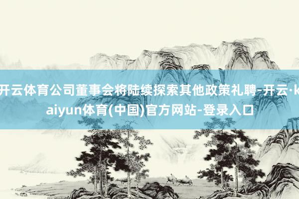 开云体育公司董事会将陆续探索其他政策礼聘-开云·kaiyun体育(中国)官方网站-登录入口