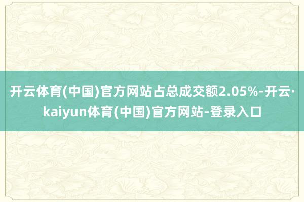 开云体育(中国)官方网站占总成交额2.05%-开云·kaiyun体育(中国)官方网站-登录入口