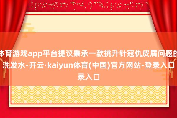 体育游戏app平台提议秉承一款挑升针寇仇皮屑问题的洗发水-开云·kaiyun体育(中国)官方网站-登录入口