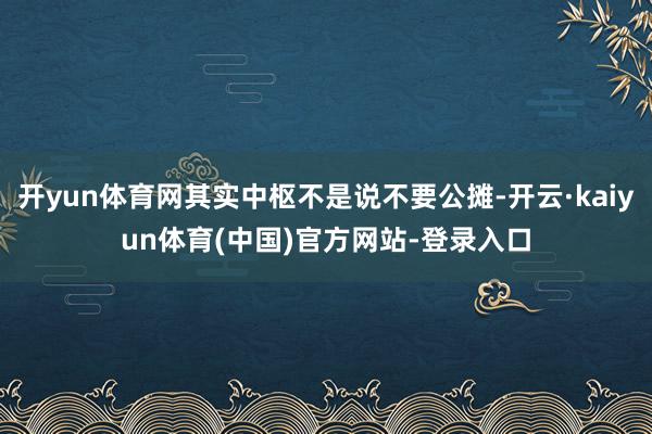 开yun体育网其实中枢不是说不要公摊-开云·kaiyun体育(中国)官方网站-登录入口