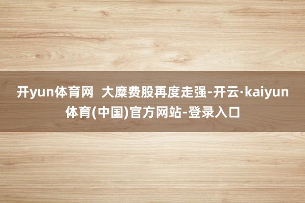 开yun体育网 大糜费股再度走强-开云·kaiyun体育(中国)官方网站-登录入口