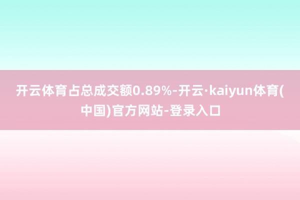 开云体育占总成交额0.89%-开云·kaiyun体育(中国)官方网站-登录入口