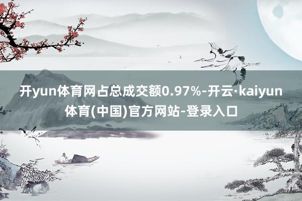 开yun体育网占总成交额0.97%-开云·kaiyun体育(中国)官方网站-登录入口